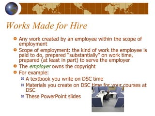 Works Made for Hire Any work created by an employee within the scope of employment Scope of employment: the kind of work the employee is paid to do, prepared “substantially” on work time, prepared (at least in part) to serve the employer The  employer  owns the copyright For example: A textbook you write on DSC time Materials you create on DSC time for your courses at DSC These PowerPoint slides 