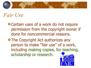 Fair Use Certain uses of a work do not require permission from the copyright owner if done for noncommercial reasons. The Copyright Act authorizes any person to make “fair use” of a work, including  making copies, for teaching, scholarship or research . 
