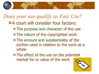 Does your use qualify as Fair Use? A court will consider four factors: The  purpose and character  of the use The  nature  of the copyrighted work The  amount and substantiality  of the portion used in relation to the work as a whole The  effect of the use  on the potential market for or value of the work 
