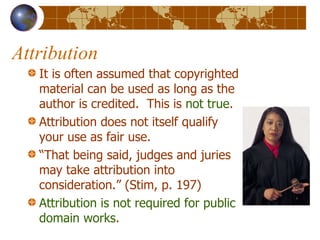 Attribution It is often assumed that copyrighted material can be used as long as the author is credited.  This is  not true . Attribution does not itself qualify your use as fair use. “ That being said, judges and juries may take attribution into consideration.” (Stim, p. 197) Attribution is not required for public domain works . 