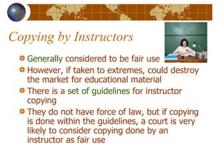 Copying by Instructors Generally  considered to be fair use However, if taken to extremes, could destroy the market for educational material There is a  set of guidelines  for instructor copying They do not have force of law, but if copying is done within the guidelines, a court is very likely to consider copying done by an instructor as fair use 