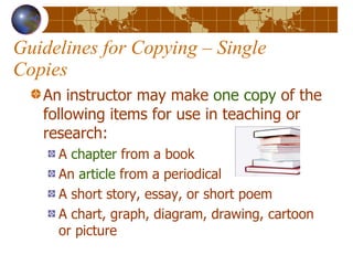 Guidelines for Copying – Single Copies An instructor may make  one copy  of the following items for use in teaching or research: A  chapter  from a book An  article  from a periodical A short story, essay, or short poem A chart, graph, diagram, drawing, cartoon or picture 