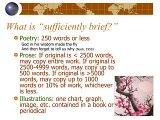 What is “sufficiently brief?” Poetry : 250 words or less God in his wisdom made the fly  And then forgot to tell us why  (Nash, 1959) Prose : If original is < 2500 words, may copy entire work. If original is 2500-4999 words, may copy up to 500 words. If original is >5000 words, may copy up to 1000 words or 10% of work, whichever is less. Illustrations : one chart, graph, image, etc. contained in a book or periodical 