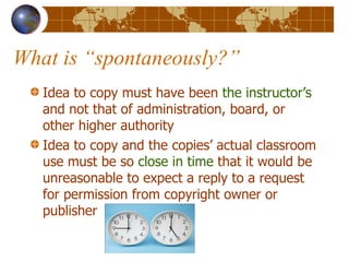 What is “spontaneously?” Idea to copy must have been  the instructor’s  and not that of administration, board, or other higher authority Idea to copy and the copies’ actual classroom use must be so  close in time  that it would be unreasonable to expect a reply to a request for permission from copyright owner or publisher 