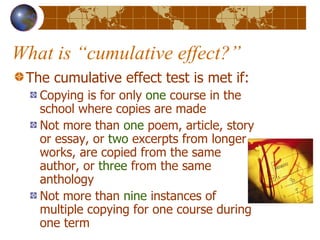 What is “cumulative effect?” The cumulative effect test is met if: Copying is for only  one  course in the school where copies are made Not more than  one  poem, article, story or essay, or  two  excerpts from longer works, are copied from the same author, or  three  from the same anthology Not more than  nine  instances of multiple copying for one course during one term 