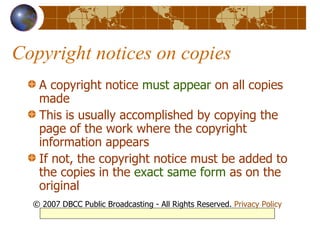 Copyright notices on copies A copyright notice  must appear  on all copies made  This is usually accomplished by copying the page of the work where the copyright information appears If not, the copyright notice must be added to the copies in the  exact same form  as on the original © 2007 DBCC Public Broadcasting - All Rights Reserved.  Privacy Policy 