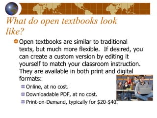 What do open textbooks look like? Open textbooks are similar to traditional texts, but much more flexible.  If desired, you can create a custom version by editing it yourself to match your classroom instruction.  They are available in both print and digital formats: Online, at no cost. Downloadable PDF, at no cost. Print-on-Demand, typically for $20-$40. 
