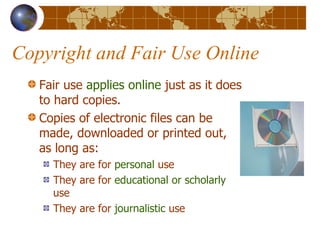 Copyright and Fair Use Online Fair use  applies online  just as it does to hard copies. Copies of electronic files can be made, downloaded or printed out, as long as: They are for  personal  use They are for  educational or scholarly  use They are for  journalistic  use 