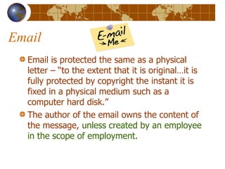 Email Email is protected the same as a physical letter – “to the extent that it is original…it is fully protected by copyright the instant it is fixed in a physical medium such as a computer hard disk.” The author of the email owns the content of the message,  unless created by an employee in the scope of employment . 