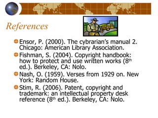 References Ensor, P. (2000). The cybrarian’s manual 2. Chicago: American Library Association. Fishman, S. (2004). Copyright handbook: how to protect and use written works (8 th  ed.). Berkeley, CA: Nolo. Nash, O. (1959). Verses from 1929 on. New York: Random House. Stim, R. (2006). Patent, copyright and trademark: an intellectual property desk reference (8 th  ed.). Berkeley, CA: Nolo. 