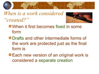 When is a work considered
“created?”
When it first becomes fixed in some
form
Drafts and other intermediate forms of
the work are protected just as the final
form is
Each new version of an original work is
considered a separate creation
 