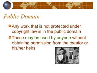 Public Domain
Any work that is not protected under
copyright law is in the public domain
These may be used by anyone without
obtaining permission from the creator or
his/her heirs
 