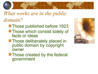 What works are in the public
domain?
Those published before 1923
Those which consist solely of
facts or ideas
Those deliberately placed in
public domain by copyright
owner
Those created by the federal
government
 