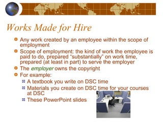 Works Made for Hire
Any work created by an employee within the scope of
employment
Scope of employment: the kind of work the employee is
paid to do, prepared “substantially” on work time,
prepared (at least in part) to serve the employer
The employer owns the copyright
For example:
A textbook you write on DSC time
Materials you create on DSC time for your courses
at DSC
These PowerPoint slides
 