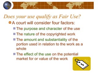 Does your use qualify as Fair Use?
A court will consider four factors:
The purpose and character of the use
The nature of the copyrighted work
The amount and substantiality of the
portion used in relation to the work as a
whole
The effect of the use on the potential
market for or value of the work
 
