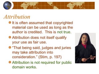 Attribution
It is often assumed that copyrighted
material can be used as long as the
author is credited. This is not true.
Attribution does not itself qualify
your use as fair use.
“That being said, judges and juries
may take attribution into
consideration.” (Stim, p. 197)
Attribution is not required for public
domain works.
 
