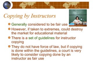 Copying by Instructors
Generally considered to be fair use
However, if taken to extremes, could destroy
the market for educational material
There is a set of guidelines for instructor
copying
They do not have force of law, but if copying
is done within the guidelines, a court is very
likely to consider copying done by an
instructor as fair use
 