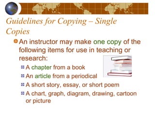 Guidelines for Copying – Single
Copies
An instructor may make one copy of the
following items for use in teaching or
research:
A chapter from a book
An article from a periodical
A short story, essay, or short poem
A chart, graph, diagram, drawing, cartoon
or picture
 