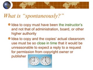 What is “spontaneously?”
Idea to copy must have been the instructor’s
and not that of administration, board, or other
higher authority
Idea to copy and the copies’ actual classroom
use must be so close in time that it would be
unreasonable to expect a reply to a request
for permission from copyright owner or
publisher
 