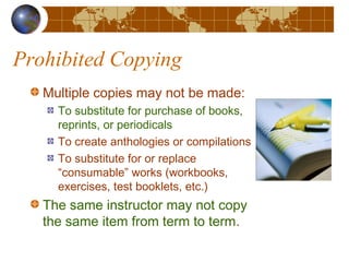 Prohibited Copying
Multiple copies may not be made:
To substitute for purchase of books,
reprints, or periodicals
To create anthologies or compilations
To substitute for or replace
“consumable” works (workbooks,
exercises, test booklets, etc.)
The same instructor may not copy
the same item from term to term.
 