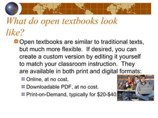 What do open textbooks look
like?
Open textbooks are similar to traditional texts,
but much more flexible.  If desired, you can
create a custom version by editing it yourself
to match your classroom instruction.  They
are available in both print and digital formats:
Online, at no cost.
Downloadable PDF, at no cost.
Print-on-Demand, typically for $20-$40.
 