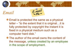Email
Email is protected the same as a physical
letter – “to the extent that it is original…it is
fully protected by copyright the instant it is
fixed in a physical medium such as a
computer hard disk.”
The author of the email owns the content of
the message, unless created by an employee
in the scope of employment.
 