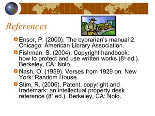 References
Ensor, P. (2000). The cybrarian’s manual 2.
Chicago: American Library Association.
Fishman, S. (2004). Copyright handbook:
how to protect and use written works (8th
ed.).
Berkeley, CA: Nolo.
Nash, O. (1959). Verses from 1929 on. New
York: Random House.
Stim, R. (2006). Patent, copyright and
trademark: an intellectual property desk
reference (8th
ed.). Berkeley, CA: Nolo.
 