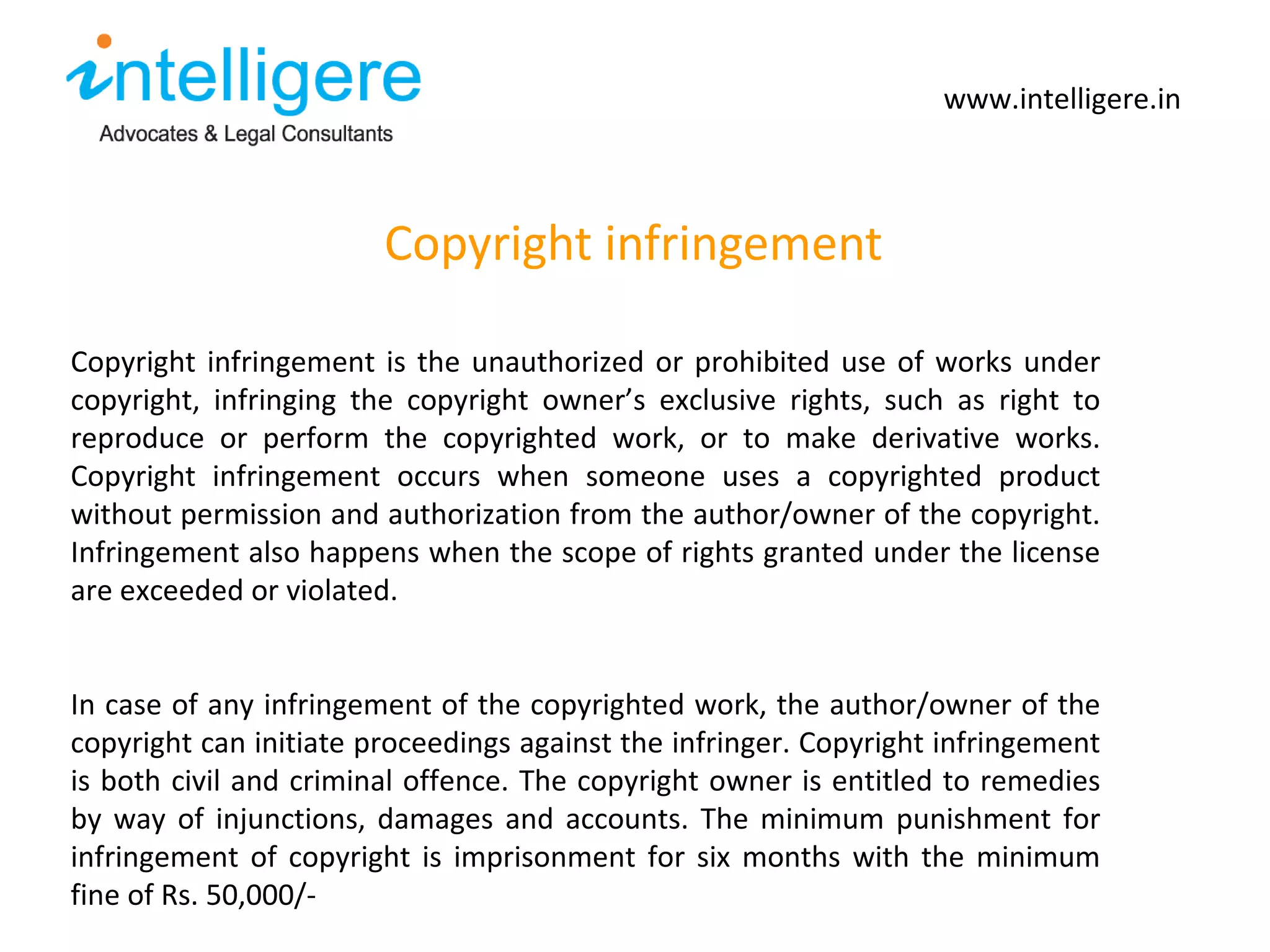 Copyright infringement www.intelligere.in Copyright infringement is the unauthorized or prohibited use of works under copyright, infringing the copyright owner ’s exclusive rights, such as right to reproduce or perform the copyrighted work, or to make derivative works. Copyright infringement occurs when someone uses a copyrighted product without permission and authorization from the author/owner of the copyright. Infringement also happens when the scope of rights granted under the license are exceeded or violated.  In case of any infringement of the copyrighted work, the author/owner of the copyright can initiate proceedings against the infringer. Copyright infringement is both civil and criminal offence. The copyright owner is entitled to remedies by way of injunctions, damages and accounts. The minimum punishment for infringement of copyright is imprisonment for six months with the minimum fine of Rs. 50,000/-  