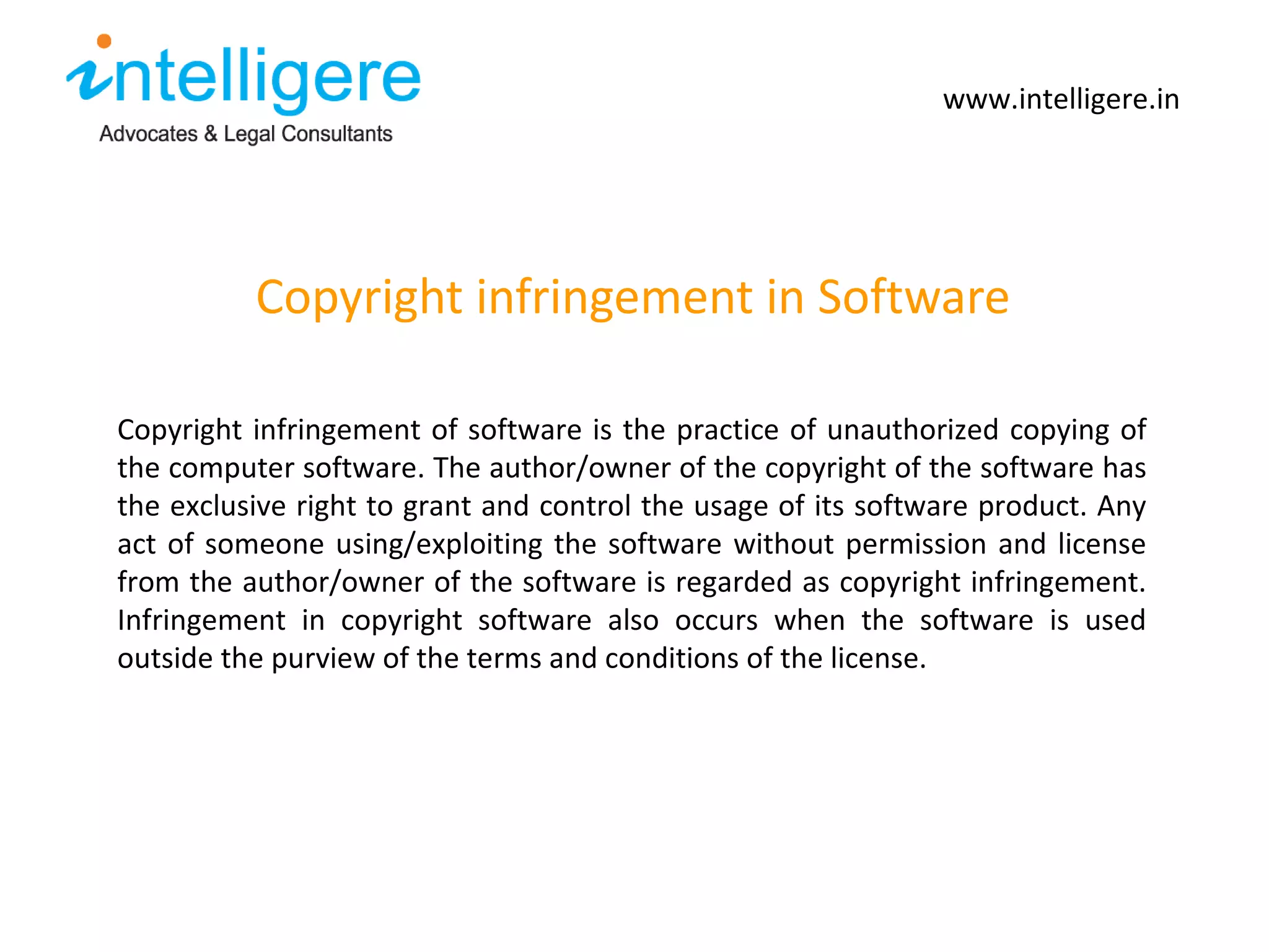 Copyright infringement in Software www.intelligere.in Copyright infringement of software is the practice of unauthorized copying of the computer software. The author/owner of the copyright of the software has the exclusive right to grant and control the usage of its software product. Any act of someone using/exploiting the software without permission and license from the author/owner of the software is regarded as copyright infringement. Infringement in copyright software also occurs when the software is used outside the purview of the terms and conditions of the license.  