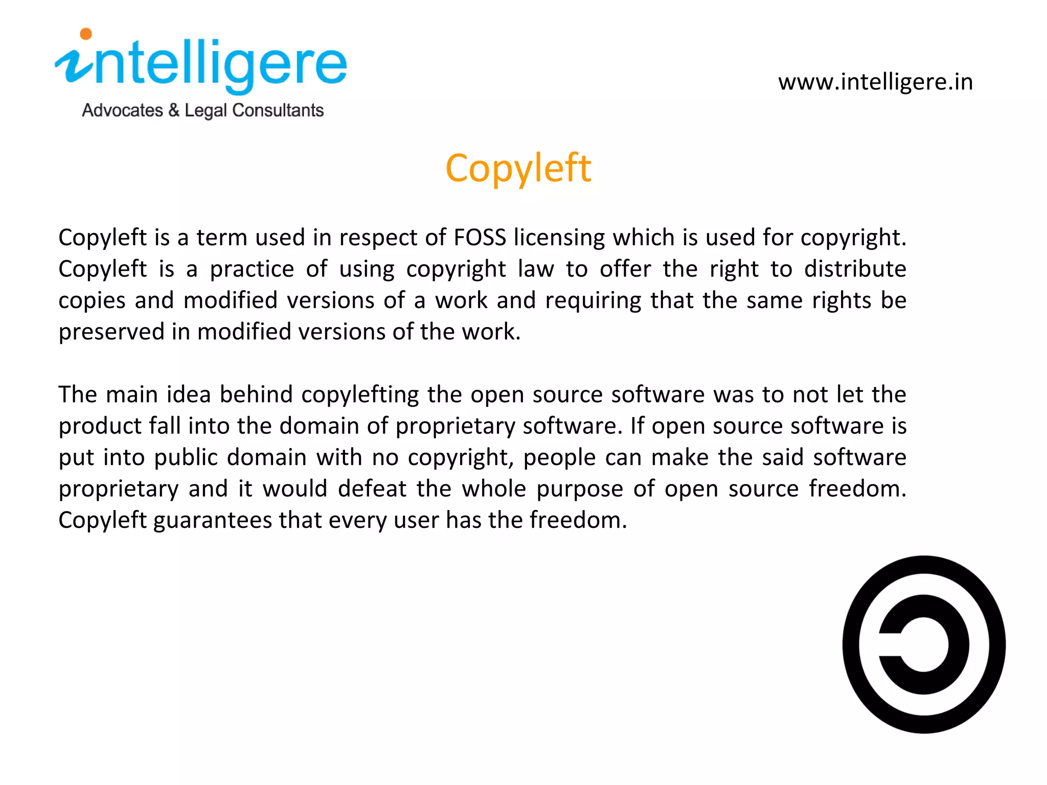 Copyleft www.intelligere.in Copyleft is a term used in respect of FOSS licensing which is used for copyright. Copyleft is a practice of using copyright law to offer the right to distribute copies and modified versions of a work and requiring that the same rights be preserved in modified versions of the work.  The main idea behind copylefting the open source software was to not let the product fall into the domain of proprietary software. If open source software is put into public domain with no copyright, people can make the said software proprietary and it would defeat the whole purpose of open source freedom. Copyleft guarantees that every user has the freedom.  