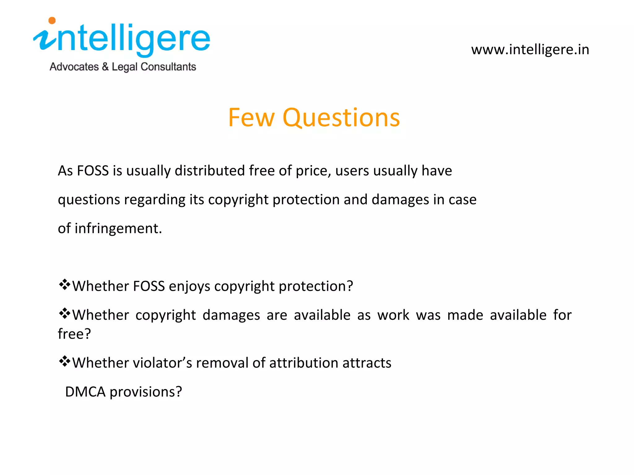 Few Questions www.intelligere.in As FOSS is usually distributed free of price, users usually have  questions regarding its copyright protection and damages in case of infringement.  Whether FOSS enjoys copyright protection?  Whether copyright damages are available as work was made available for free?  Whether violator ’s removal of attribution attracts DMCA provisions? 