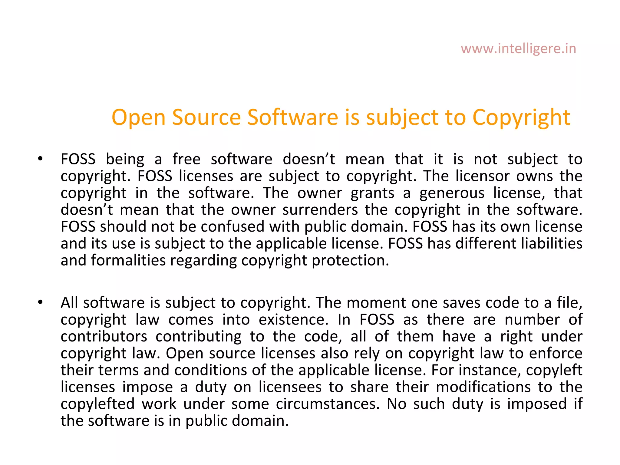 Open Source Software is subject to Copyright FOSS being a free software doesn ’ t mean that it is not subject to copyright. FOSS licenses are subject to copyright. The licensor owns the copyright in the software. The owner grants a generous license, that doesn ’ t mean that the owner surrenders the copyright in the software. FOSS should not be confused with public domain. FOSS has its own license and its use is subject to the applicable license. FOSS has different liabilities and formalities regarding copyright protection.  All software is subject to copyright. The moment one saves code to a file, copyright law comes into existence. In FOSS as there are number of contributors contributing to the code, all of them have a right under copyright law. Open source licenses also rely on copyright law to enforce their terms and conditions of the applicable license. For instance, copyleft licenses impose a duty on licensees to share their modifications to the copylefted work under some circumstances. No such duty is imposed if the software is in public domain.  www.intelligere.in 