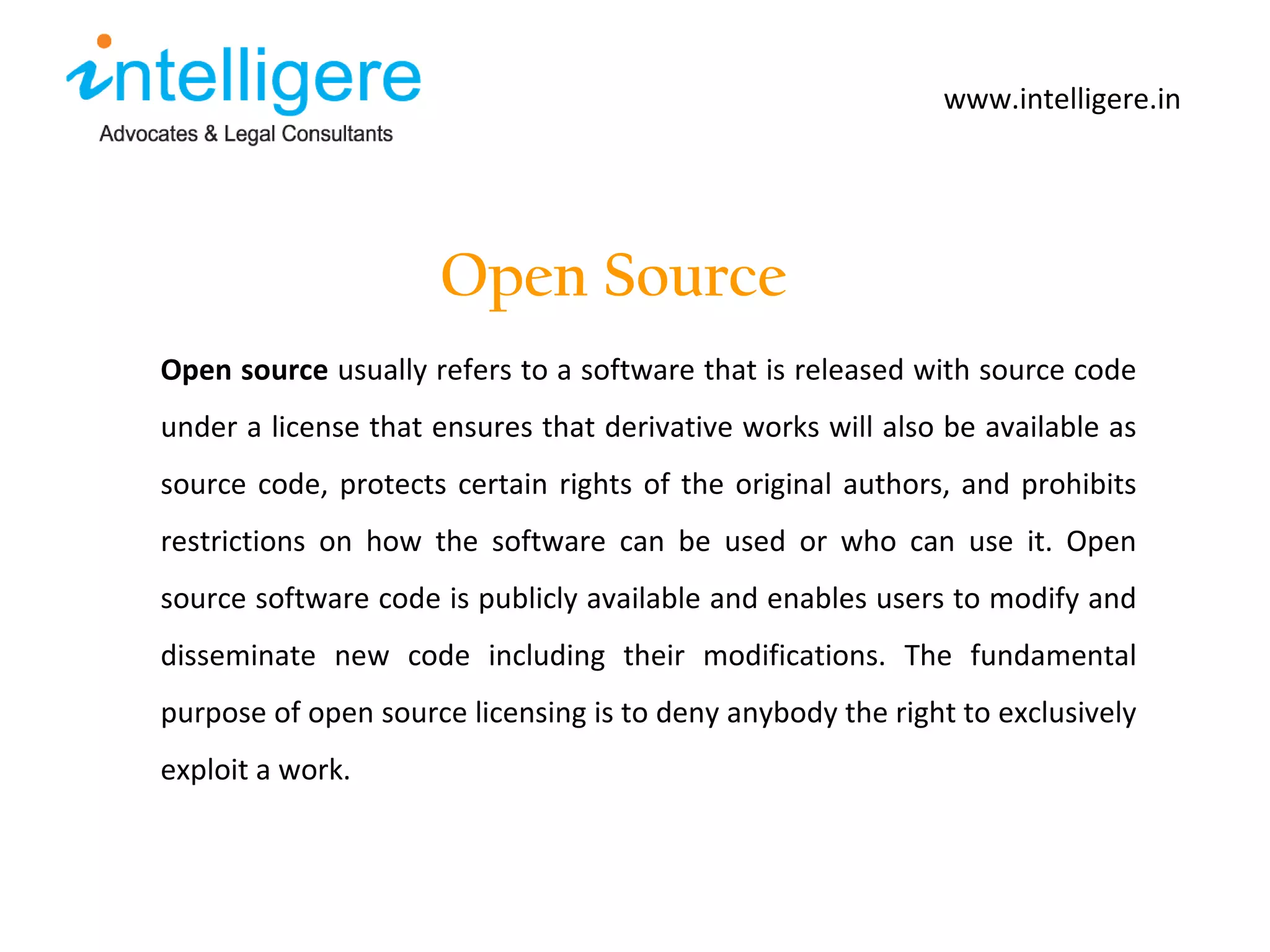 Open Source www.intelligere.in Open source   usually refers to a software that is released with source code under a license that ensures that derivative works will also be available as source code, protects certain rights of the original authors, and prohibits restrictions on how the software can be used or who can use it. Open source software code is publicly available and enables users to modify and disseminate new code including their modifications. The fundamental purpose of open source licensing is to deny anybody the right to exclusively exploit a work.  