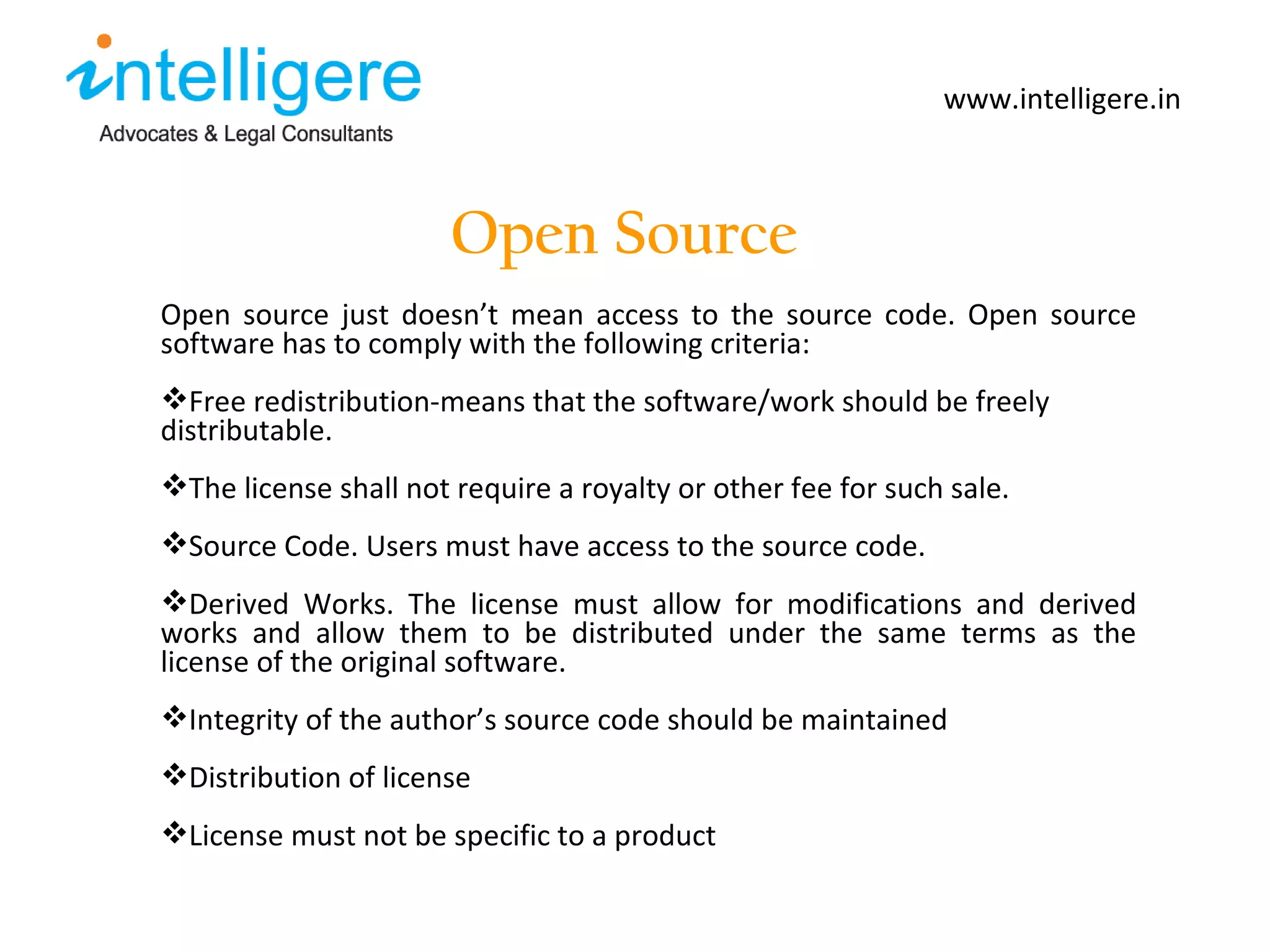 Open Source www.intelligere.in Open source just doesn ’ t mean access to the source code. Open source software has to comply with the following criteria: Free redistribution-means that the software/work should be freely distributable.  The license shall not require a royalty or other fee for such sale.  Source Code. Users must have access to the source code.  Derived Works. The license must allow for modifications and derived works and allow them to be distributed under the same terms as the license of the original software.  Integrity of the author ’ s source code should be maintained Distribution of license  License must not be specific to a product 