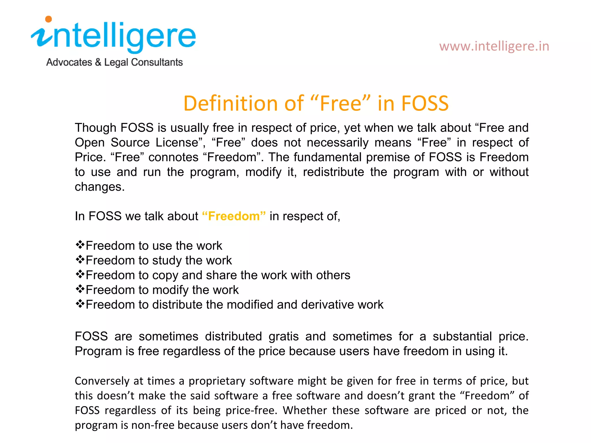 Definition of  “Free” in FOSS www.intelligere.in Though FOSS is usually free in respect of price, yet when we talk about  “ Free and Open Source License ” ,  “ Free ”  does not necessarily means  “ Free ”  in respect of Price.  “ Free ”  connotes  “ Freedom ” . The fundamental premise of FOSS is Freedom to use and run the program, modify it, redistribute the program with or without changes. In FOSS we talk about  “ Freedom ”   in respect of, Freedom to use the work Freedom to study the work Freedom to copy and share the work with others Freedom to modify the work Freedom to distribute the modified and derivative work FOSS are sometimes distributed gratis and sometimes for a substantial price. Program is free regardless of the price because users have freedom in using it.  Conversely at times a proprietary software might be given for free in terms of price, but this doesn ’t make the said software a free software and doesn’t grant the “Freedom” of FOSS regardless of its being price-free. Whether these software are priced or not, the program is non-free because users don’t have freedom.  