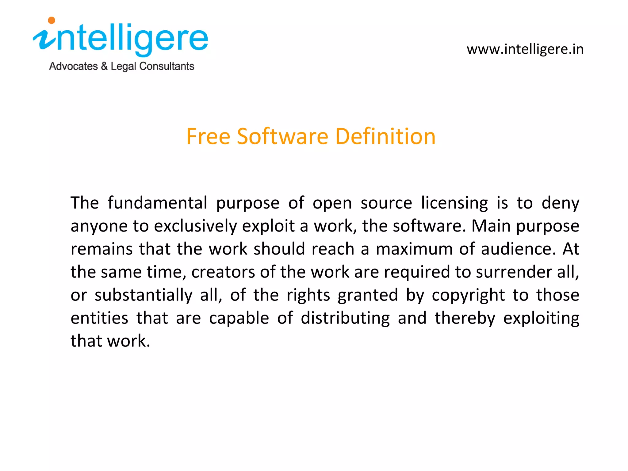 Free Software Definition www.intelligere.in The fundamental purpose of open source licensing is to deny anyone to exclusively exploit a work, the software. Main purpose remains that the work should reach a maximum of audience. At the same time, creators of the work are required to surrender all, or substantially all, of the rights granted by copyright to those entities that are capable of distributing and thereby exploiting that work.   