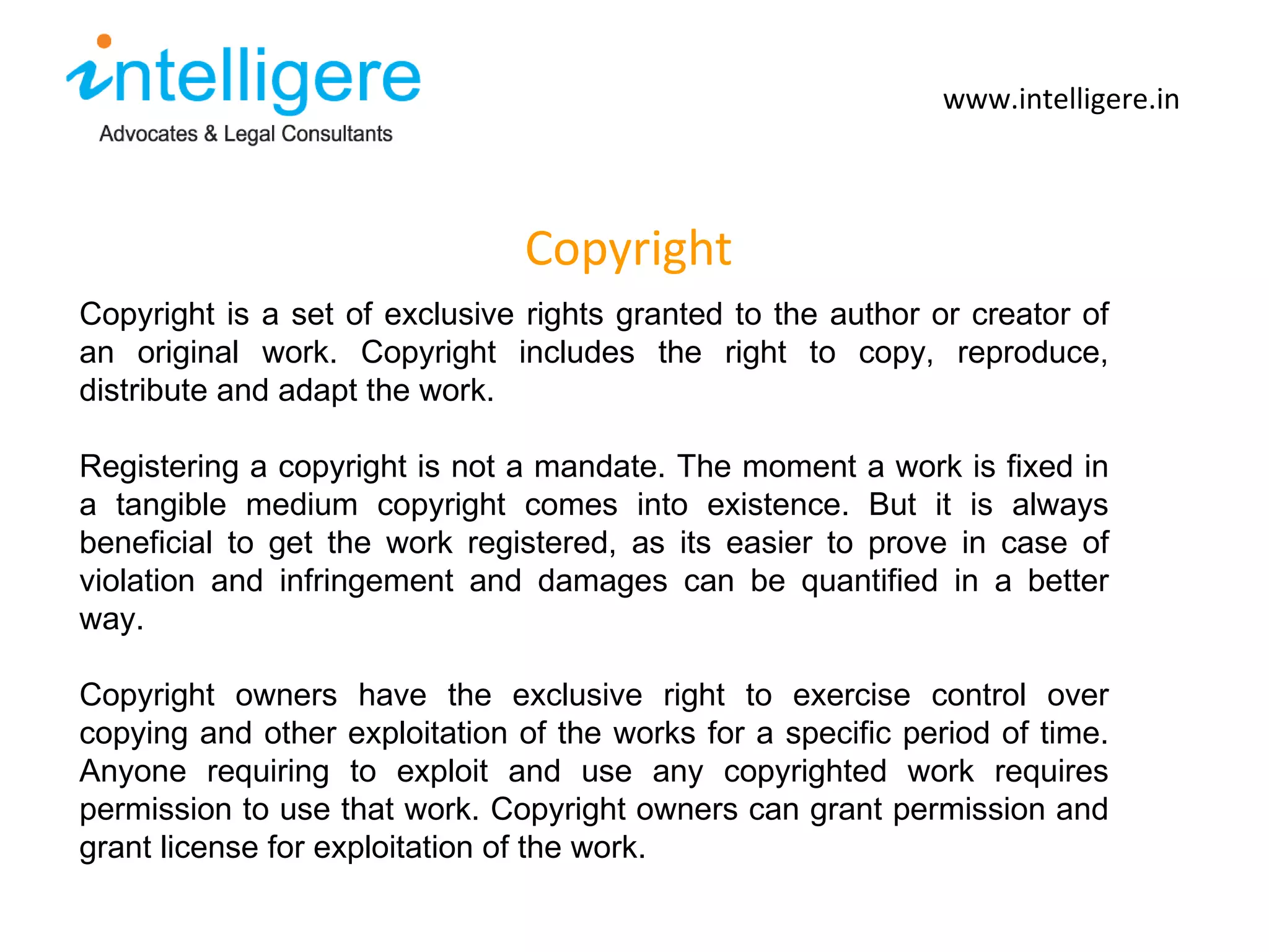 Copyright www.intelligere.in Copyright is a set of exclusive rights granted to the author or creator of an original work. Copyright includes the right to copy, reproduce, distribute and adapt the work.  Registering a copyright is not a mandate. The moment a work is fixed in a tangible medium copyright comes into existence. But it is always beneficial to get the work registered, as its easier to prove in case of violation and infringement and damages can be quantified in a better way.  Copyright owners have the exclusive right to exercise control over copying and other exploitation of the works for a specific period of time. Anyone requiring to exploit and use any copyrighted work requires permission to use that work. Copyright owners can grant permission and grant license for exploitation of the work.  