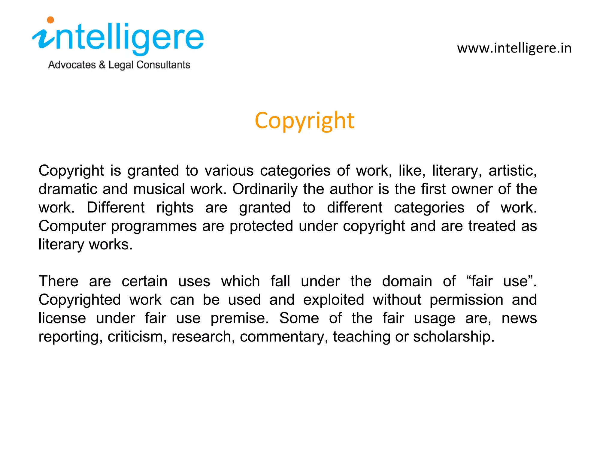 Copyright www.intelligere.in Copyright is granted to various categories of work, like, literary, artistic, dramatic and musical work. Ordinarily the author is the first owner of the work. Different rights are granted to different categories of work. Computer programmes are protected under copyright and are treated as literary works.  There are certain uses which fall under the domain of  “ fair use ” . Copyrighted work can be used and exploited without permission and license under fair use premise. Some of the fair usage are, news reporting, criticism, research, commentary, teaching or scholarship.  