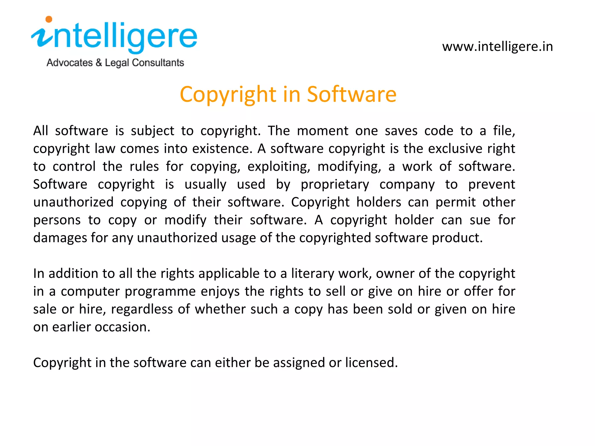 Copyright in Software www.intelligere.in All software is subject to copyright. The moment one saves code to a file, copyright law comes into existence. A software copyright is the exclusive right to control the rules for copying, exploiting, modifying, a work of software. Software copyright is usually used by proprietary company to prevent unauthorized copying of their software. Copyright holders can permit other persons to copy or modify their software. A copyright holder can sue for damages for any unauthorized usage of the copyrighted software product.  In addition to all the rights applicable to a literary work, owner of the copyright in a computer programme enjoys the rights to sell or give on hire or offer for sale or hire, regardless of whether such a copy has been sold or given on hire on earlier occasion.  Copyright in the software can either be assigned or licensed.  