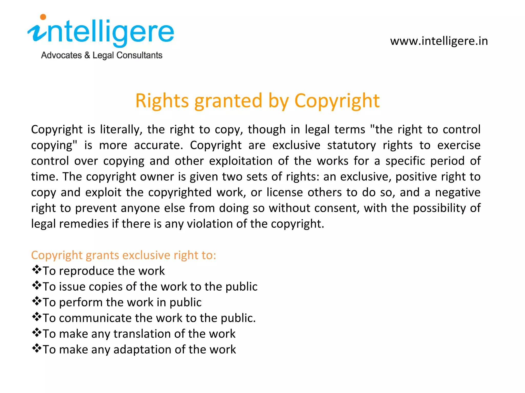 Rights granted by Copyright www.intelligere.in Copyright is literally, the right to copy, though in legal terms &quot;the right to control copying&quot; is more accurate. Copyright are exclusive statutory rights to exercise control over copying and other exploitation of the works for a specific period of time. The copyright owner is given two sets of rights: an exclusive, positive right to copy and exploit the copyrighted work, or license others to do so, and a negative right to prevent anyone else from doing so without consent, with the possibility of legal remedies if there is any violation of the copyright.  Copyright grants exclusive right to: To reproduce the work  To issue copies of the work to the public To perform the work in public To communicate the work to the public. To make any translation of the work To make any adaptation of the work 