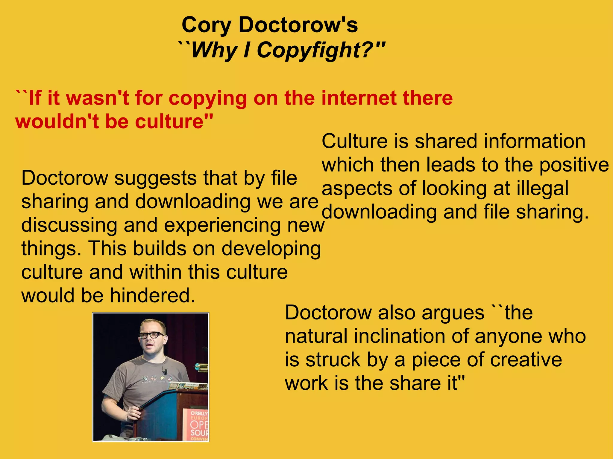                             Cory Doctorow's                               ``Why I Copyfight?'' ``If it wasn't for copying on the internet there wouldn't be culture'' Doctorow suggests that by file sharing and downloading we are discussing and experiencing new things. This builds on developing culture and within this culture would be hindered.  Culture is shared information  which then leads to the positive aspects of looking at illegal  downloading and file sharing.  Doctorow also argues ``the natural inclination of anyone who is struck by a piece of creative work is the share it'' 
