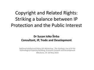 Copyright and Related Rights: Striking a balance between IP Protection and the Public Interest Dr Susan Isiko Štrba Consultant, IP, Trade and Development 
National Intellectual Policy (IP) Workshop: The Strategic Use of IP for Technological Capacity Building, Economic Growth and Development 
Mbabane, 19 -20 May 2014 
 