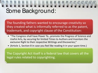 Some Background:
The founding fathers wanted to encourage creativity so
they created what is informally referred to as the patent,
trademark, and copyright clause of the Constitution:
• “The Congress shall have Power To…promote the Progress of Science and
Useful Arts, by securing for limited Times to Authors and Inventors the
exclusive Right to their respective Writings and Discoveries;”
• (Article 1, Section 8 in case you feel like reading it in your spare time.)
The Copyright Act itself is a federal law that covers all the
legal rules related to copyrighting.
 