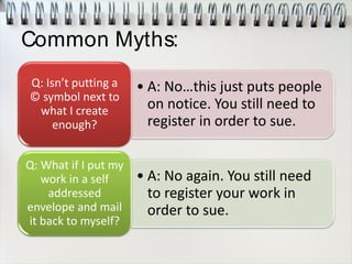 Common Myths:
• A: No…this just puts people
on notice. You still need to
register in order to sue.
Q: Isn’t putting a
© symbol next to
what I create
enough?
• A: No again. You still need
to register your work in
order to sue.
Q: What if I put my
work in a self
addressed
envelope and mail
it back to myself?
 