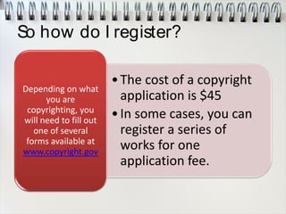 So how do I register?
•The cost of a copyright
application is $45
•In some cases, you can
register a series of
works for one
application fee.
Depending on what
you are
copyrighting, you
will need to fill out
one of several
forms available at
www.copyright.gov
 