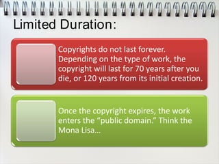 Limited Duration:
Copyrights do not last forever.
Depending on the type of work, the
copyright will last for 70 years after you
die, or 120 years from its initial creation.
Once the copyright expires, the work
enters the “public domain.” Think the
Mona Lisa…
 