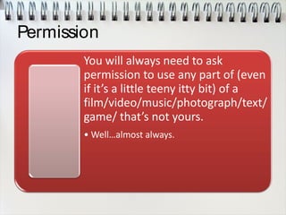 Permission
You will always need to ask
permission to use any part of (even
if it’s a little teeny itty bit) of a
film/video/music/photograph/text/
game/ that’s not yours.
• Well…almost always.
 