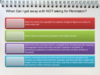 When Can I get away with NOT asking for Permission?
Works for which the copyright has expired. (tough to figure out unless its
really really old)
Works clearly and explicitly donated to the public domain.
Works that have not been fixed in a tangible form of expression (for example,
choreographic works that have not been notated or recorded, or
spontaneous speeches or performances that have not been written or
recorded).
Works consisting entirely of information that is common property and
contains no original authorship (for example, standard calendars, height and
weight charts, tape measures and rulers, and lists or tables taken from public
documents or other common sources).
 