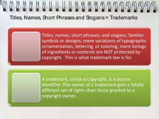 Titles, Names, Short Phrasesand Slogans= Trademarks
Titles, names, short phrases, and slogans; familiar
symbols or designs; mere variations of typographic
ornamentation, lettering, or coloring; mere listings
of ingredients or contents are NOT protected by
copyright. This is what trademark law is for.
A trademark, unlike a copyright, is a source
identifier. The owner of a trademark gets a totally
different set of rights than those granted to a
copyright owner.
 