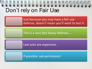 Don’t rely on Fair Use
Just because you may have a fair use
defense, doesn’t mean you’ll want to test it.
This is a very fact heavy defense…..
Law suits are expensive.
If possible: ask permission!
 